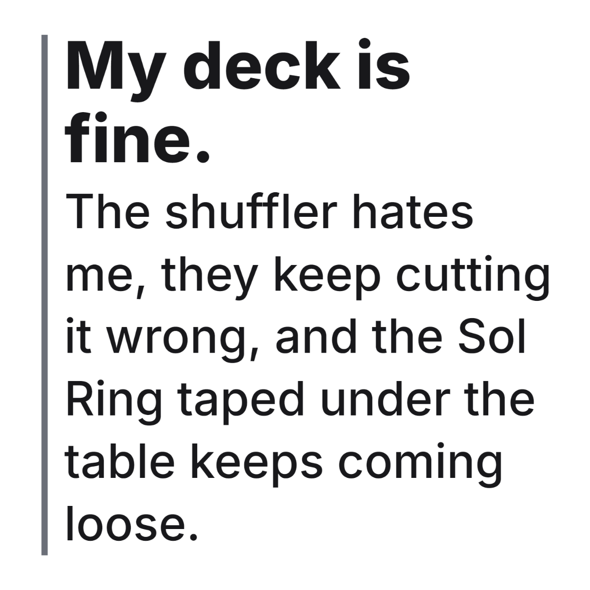 My deck is fine. The shuffler hates me, they keep cutting it wrong, and the Sol Ring taped under the table keeps coming loose. design